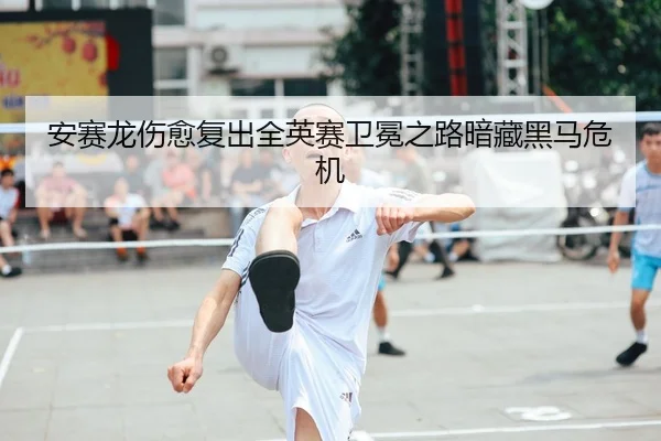 安赛龙伤愈复出全英赛卫冕之路暗藏黑马危机