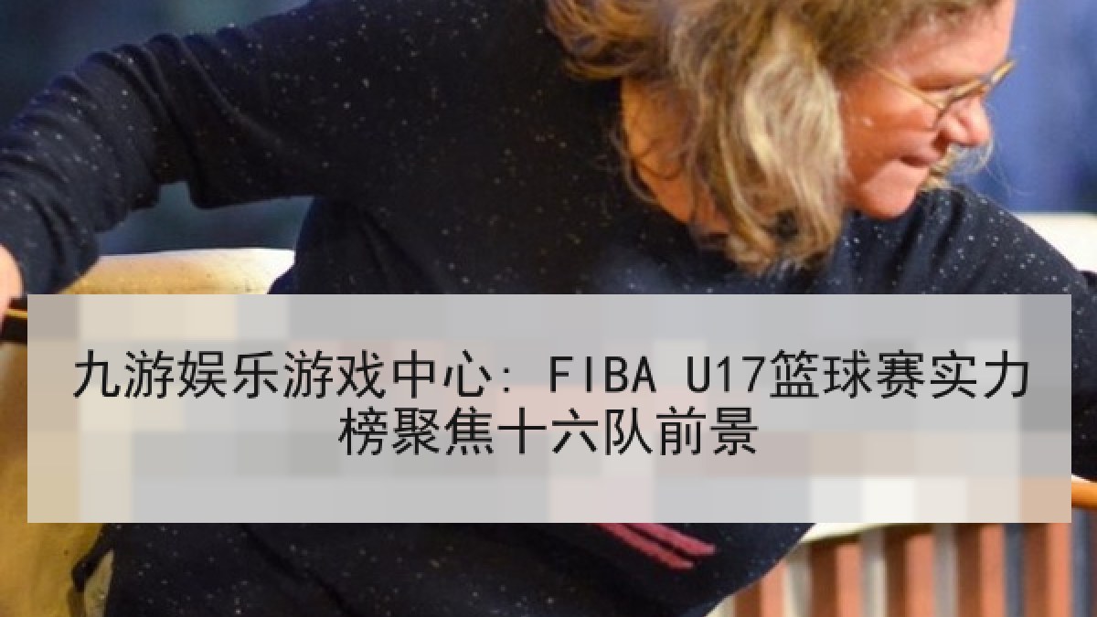 九游娱乐游戏中心: FIBA U17篮球赛实力榜聚焦十六队前景 九游娱乐游戏中心: FIBA U17篮球赛实力榜聚焦十六队前景