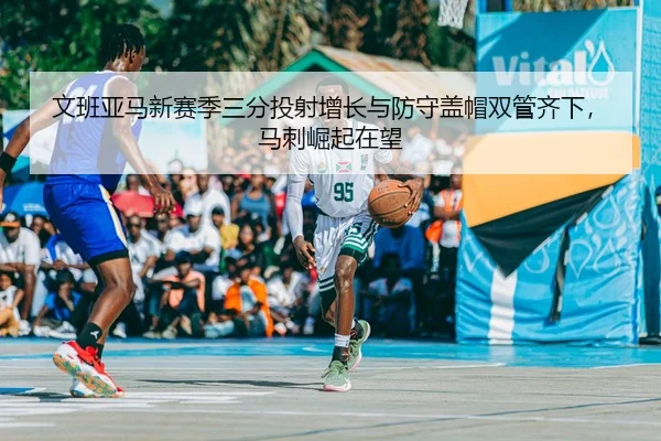 文班亚马新赛季三分投射增长与防守盖帽双管齐下，马刺崛起在望