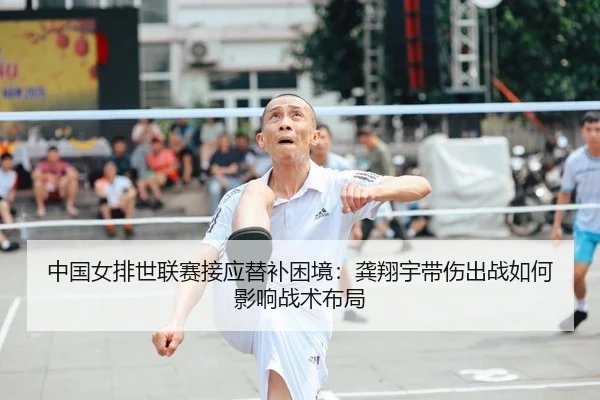 中国女排世联赛接应替补困境：龚翔宇带伤出战如何影响战术布局