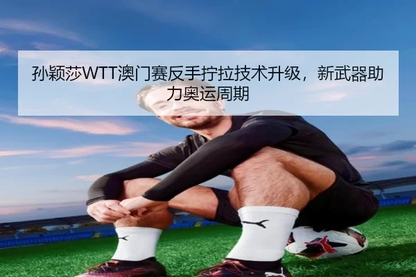 孙颖莎WTT澳门赛反手拧拉技术升级，新武器助力奥运周期