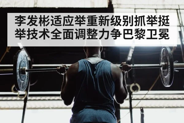 李发彬适应举重新级别抓举挺举技术全面调整力争巴黎卫冕