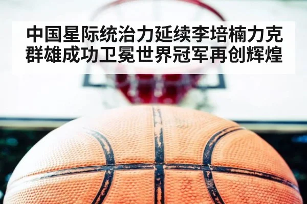 中国星际统治力延续李培楠力克群雄成功卫冕世界冠军再创辉煌